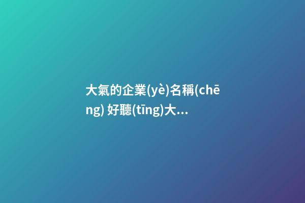大氣的企業(yè)名稱(chēng) 好聽(tīng)大氣的公司名字